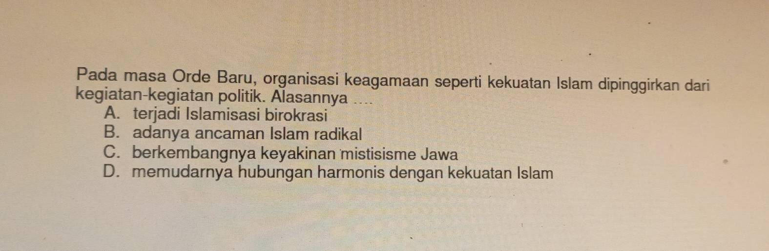 Pada masa Orde Baru, organisasi keagamaan seperti kekuatan Islam dipinggirkan dari
kegiatan-kegiatan politik. Alasannya ....
A. terjadi Islamisasi birokrasi
B. adanya ancaman Islam radikal
C. berkembangnya keyakinan mistisisme Jawa
D. memudarnya hubungan harmonis dengan kekuatan Islam