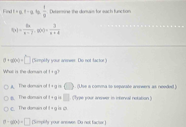 Find 1+g, f=g , fg, frac tfrac 9 Determine the domain for each function
f(x)= 8x/x-7 , g(x)= 3/x+4 
(f+g)(x)=□ (Simplify your answer. Do not factor.)
What is the domain of f+g
A. The domain of f+g is  □ . (Use a comma to separate answers as needed.)
B. The domain of l+g is □. (Type your answer in interval notation.)
c、 The domain of f+g is 0.
(f-g)(x)=□ (Simplify your answer Do not factor.)