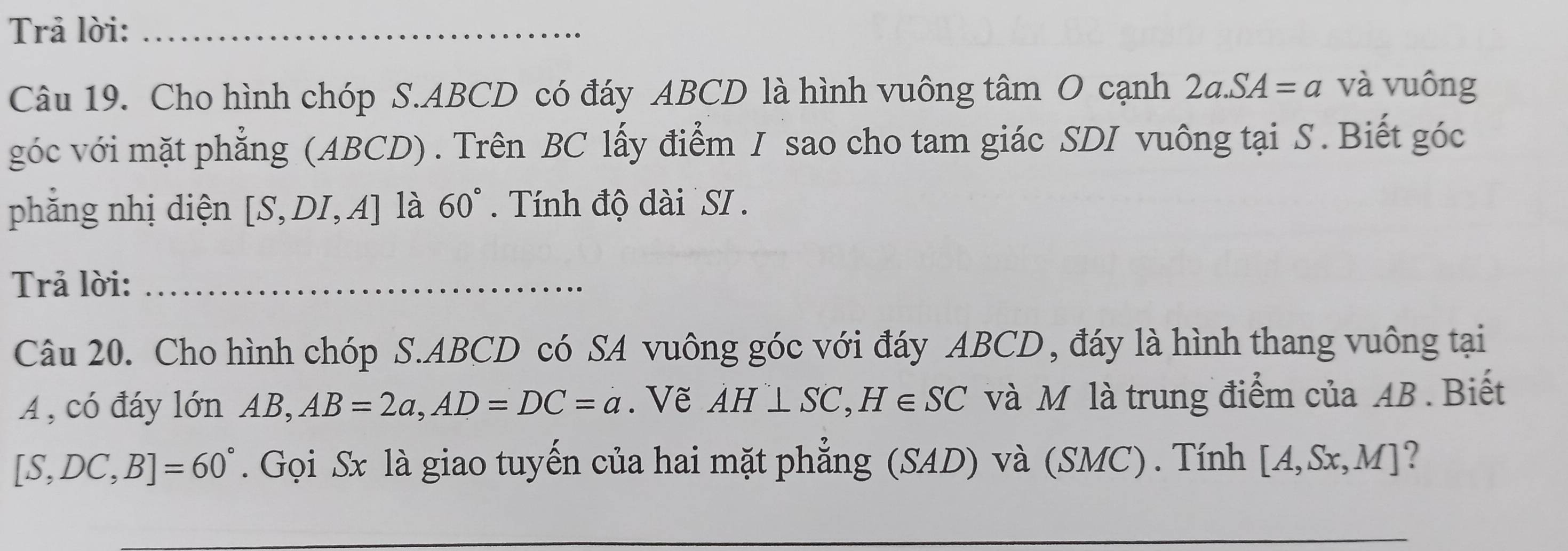 Trả lời:_ 
Câu 19. Cho hình chóp S. ABCD có đáy ABCD là hình vuông tâm O cạnh 2a.SA=a và vuông 
góc với mặt phẳng (ABCD) . Trên BC lấy điểm I sao cho tam giác SDI vuông tại S . Biết góc 
phǎng nhị diện [S,DI,A] là 60° Tính độ dài SI . 
Trả lời:_ 
Câu 20. Cho hình chóp S. ABCD có SA vuông góc với đáy ABCD , đáy là hình thang vuông tại
A , có đáy lớn AB, AB=2a, AD=DC=a. Vẽ AH⊥ SC, H∈ SC và M là trung điểm của AB. Biết
[S,DC,B]=60°. Gọi Sx là giao tuyến của hai mặt phẳng (SAD) và (SMC) . Tính [A,Sx,M]