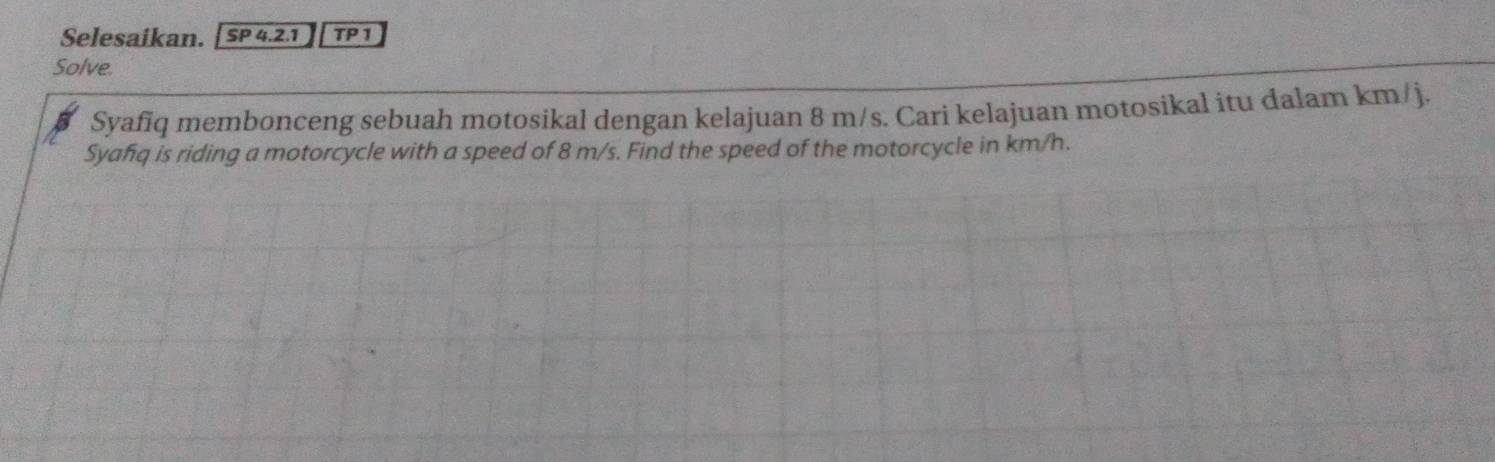 Selesaikan. SP 4.2.1 TP1 
Solve. 
Syafiq membonceng sebuah motosikal dengan kelajuan 8 m/s. Cari kelajuan motosikal itu dalam km/j. 
Syafq is riding a motorcycle with a speed of 8 m/s. Find the speed of the motorcycle in km/h.