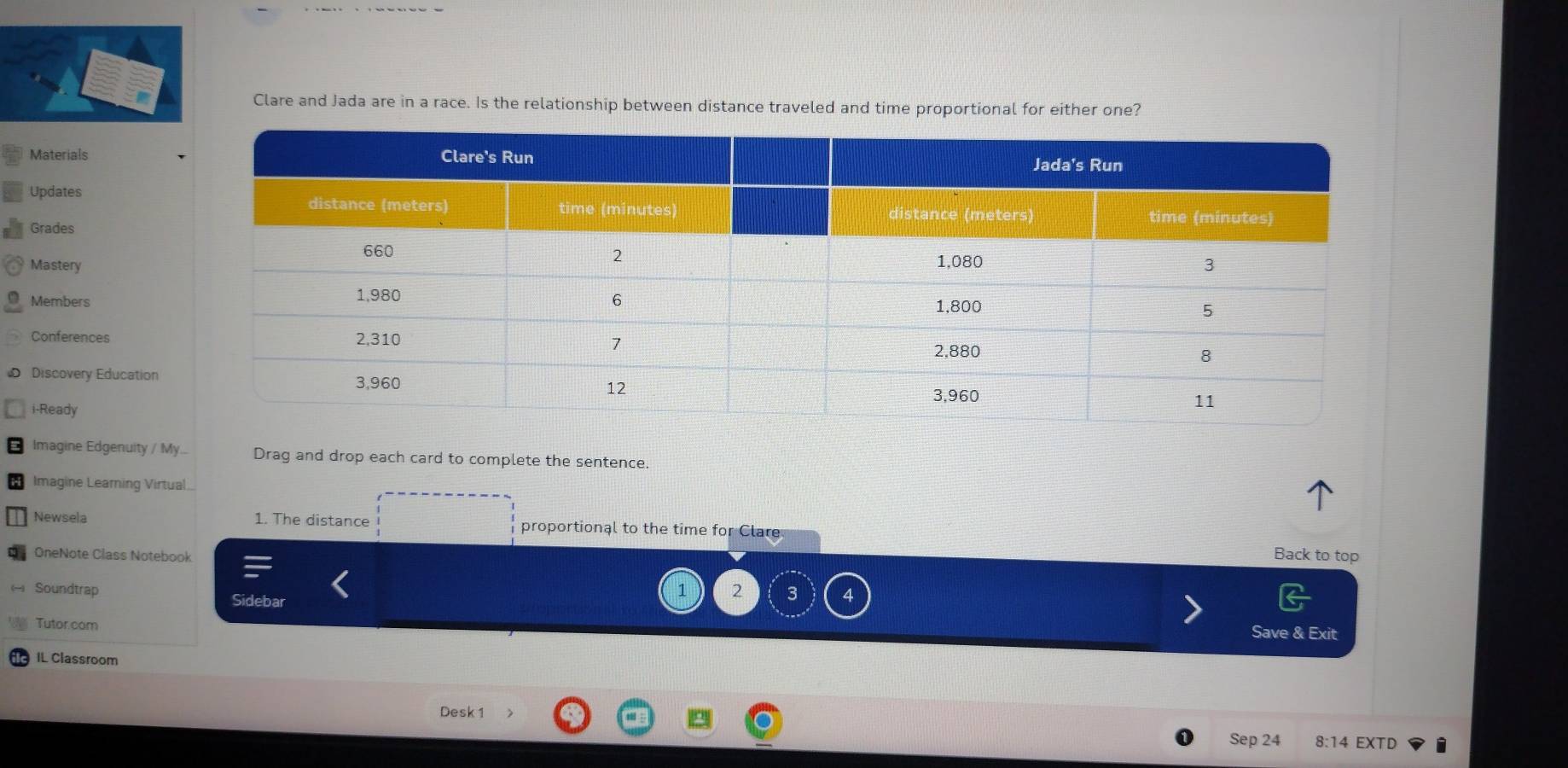 Clare and Jada are in a race. Is the relationship between distance traveled and time proportional for either one? 
Materials 
Updates 
Grades 
Mastery 
Members 
Conferences 
Discovery Education 
i-Ready 
Imagine Edgenuity / My.. Drag and drop each card to complete the sentence. 
* Imagine Learing Virtual 
Newsela 1. The distance proportional to the time for Clare 
OneNote Class Notebook Back to top 
1 2 3 
Soundtrap Sidebar 
Tutor.com 
Save & Exit 
IL Classroom 
Desk 1 
Sep 24 8:14 EXTD