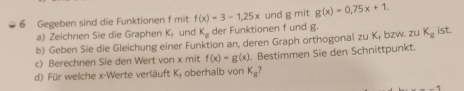 Gegeben sind die Funktionen f mit f(x)=3-1, 25x und g mit g(x)=0,75x+1. 
a) Zeichnen Sie die Graphen K_t und K_g der Funktionen f und g. 
b) Geben Sie die Gleichung einer Funktion an, deren Graph orthogonal zu K₁ bzw. zu K_g ist. 
c) Berechnen Sie den Wert von x mit f(x)=g(x) Bestimmen Sie den Schnittpunkt. 
d) Für welche x -Werte verläuft K; oberhalb von K_g?
--1