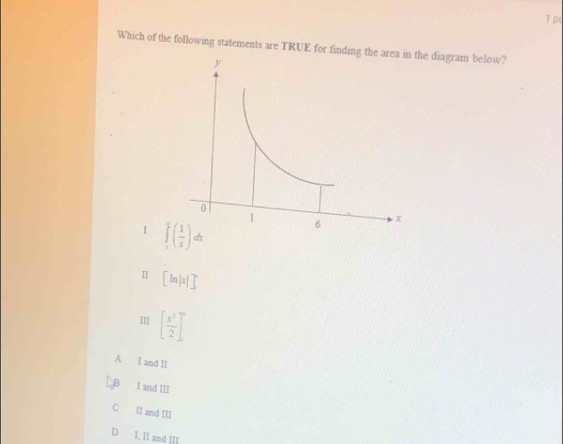 p(
Which of the following statements are TRUE for finding tthe diagram below?
I ∈tlimits _1^(4(frac 1)x)dx
Ⅱ [ln |x|]^circ 
Ⅲ [ x^2/2 ]^0
A I and II
B I and III
C II and III
D I, Il and III