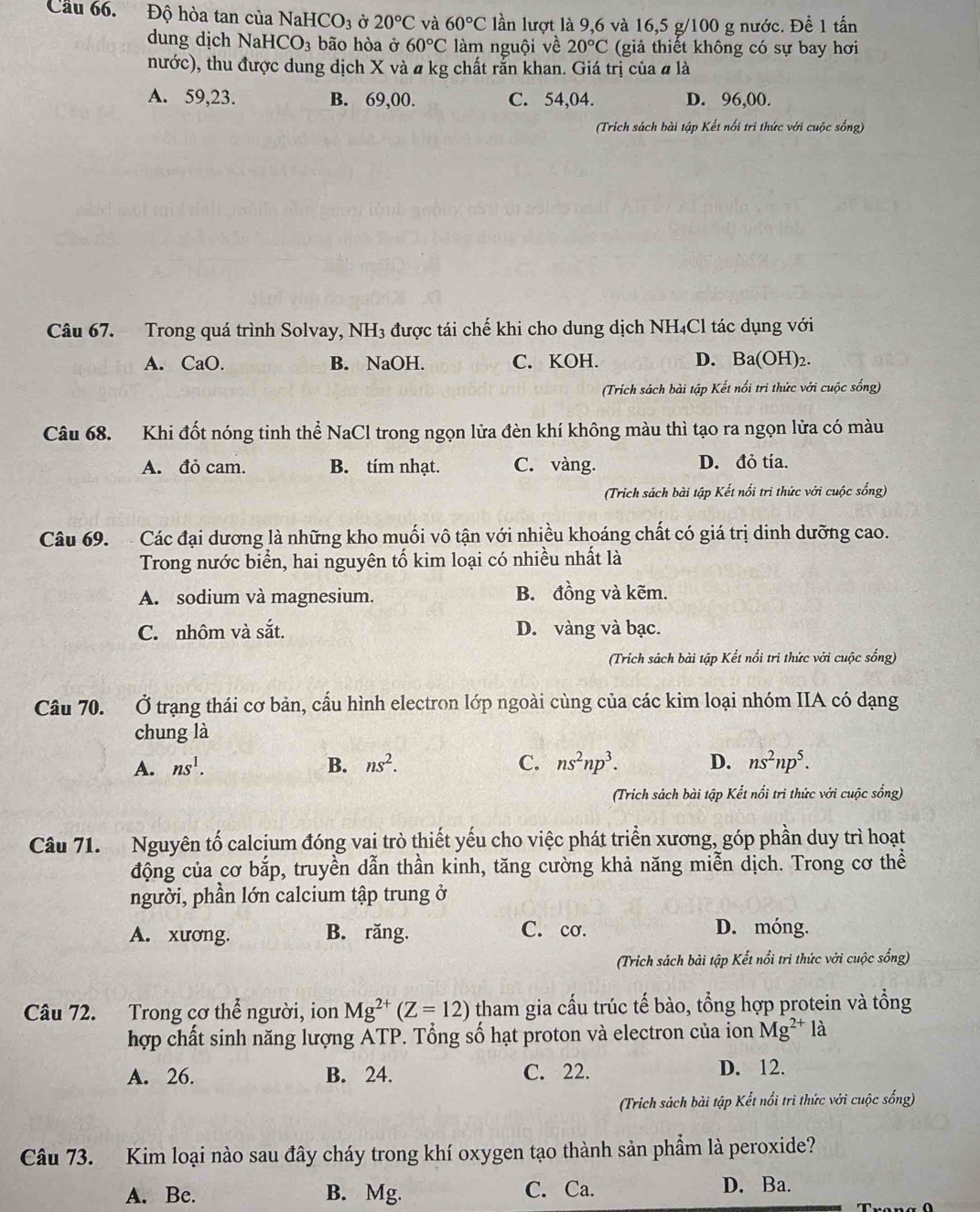 Cầu 66. Độ hòa tan của NaHCO_3 Ở 20°C và 60°C lần lượt là 9,6 và 16,5 g/100 g nước. Đề 1 tấn
dung dịch NaHCO_3 bão hòa ở 60°C làm nguội về 20°C (giả thiết không có sự bay hơi
nước), thu được dung dịch X và # kg chất rắn khan. Giá trị của # là
A. 59,23. B. 69,00. C. 54,04. D. 96,00.
(Trích sách bài tập Kết nổi trì thức với cuộc sống)
Câu 67. Trong quá trình Solvay, NH3 được tái chế khi cho dung dịch NH₄Cl tác dụng với
A. CaO. B. NaOH. C. KOH. D. Ba(OH)₂.
(Trích sách bài tập Kết nổi trì thức với cuộc sống)
Câu 68. Khi đốt nóng tinh thể NaCl trong ngọn lửa đèn khí không màu thì tạo ra ngọn lửa có màu
A. đỏ cam. B. tím nhạt. C. vàng. D. đỏ tía.
(Trich sách bài tập Kết nổi trì thức với cuộc sống)
Câu 69.  Các đại dương là những kho muối vô tận với nhiều khoáng chất có giá trị dinh dưỡng cao.
Trong nước biển, hai nguyên tố kim loại có nhiều nhất là
A. sodium và magnesium. B. đồng và kẽm.
C. nhôm và sắt. D. vàng và bạc.
(Trích sách bài tập Kết nổi tri thức với cuộc sống)
Câu 70. Ở trạng thái cơ bản, cầu hình electron lớp ngoài cùng của các kim loại nhóm IIA có dạng
chung là
A. ns^1. B. ns^2. C. ns^2np^3. D. ns^2np^5.
(Trich sách bài tập Kết nổi trì thức với cuộc sống)
Câu 71. Nguyên tố calcịum đóng vai trò thiết yếu cho việc phát triển xương, góp phần duy trì hoạt
động của cơ bắp, truyền dẫn thần kinh, tăng cường khả năng miễn dịch. Trong cơ thể
người, phần lớn calcium tập trung ở
C. cơ.
A. xương. B. răng. D. móng.
(Trich sách bài tập Kết nổi trì thức với cuộc sống)
Câu 72. Trong cơ thể người, ion Mg^(2+)(Z=12) tham gia cấu trúc tế bào, tổng hợp protein và tổng
hợp chất sinh năng lượng ATP. Tổng số hạt proton và electron của ion Mg^(2+) là
A. 26. B. 24. C. 22. D. 12.
(Trich sách bài tập Kết nổi tri thức với cuộc sống)
Câu 73. Kim loại nào sau đây cháy trong khí oxygen tạo thành sản phẩm là peroxide?
A. Be. B. Mg. C. Ca. D. Ba.