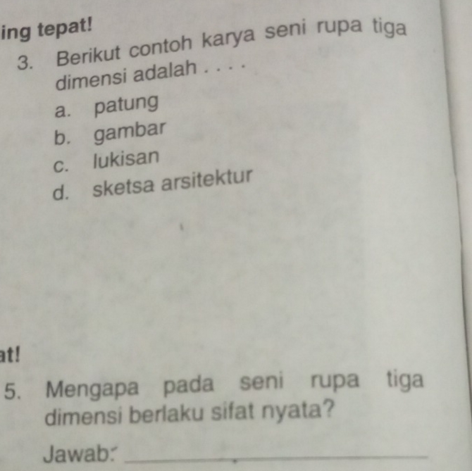 ing tepat!
3. Berikut contoh karya seni rupa tiga
dimensi adalah . . . .
a. patung
b. gambar
c. lukisan
d. sketsa arsitektur
at!
5. Mengapa pada seni rupa tiga
dimensi berlaku sifat nyata?
Jawab:_