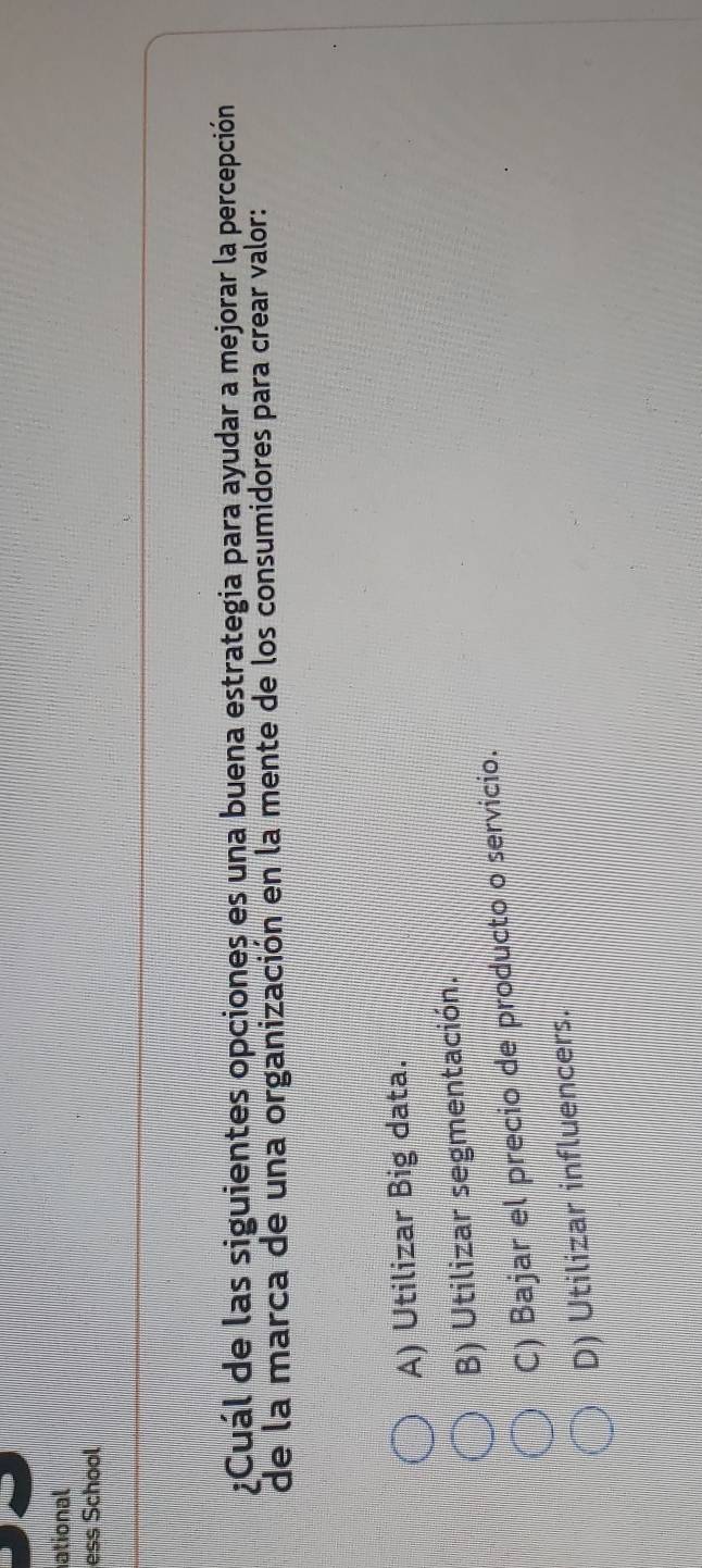 ational
ess School
¿Cuál de las siguientes opciones es una buena estrategia para ayudar a mejorar la percepción
de la marca de una organización en la mente de los consumidores para crear valor:
A) Utilizar Big data.
B) Utilizar segmentación.
C) Bajar el precio de producto o servicio.
D) Utilizar influencers.