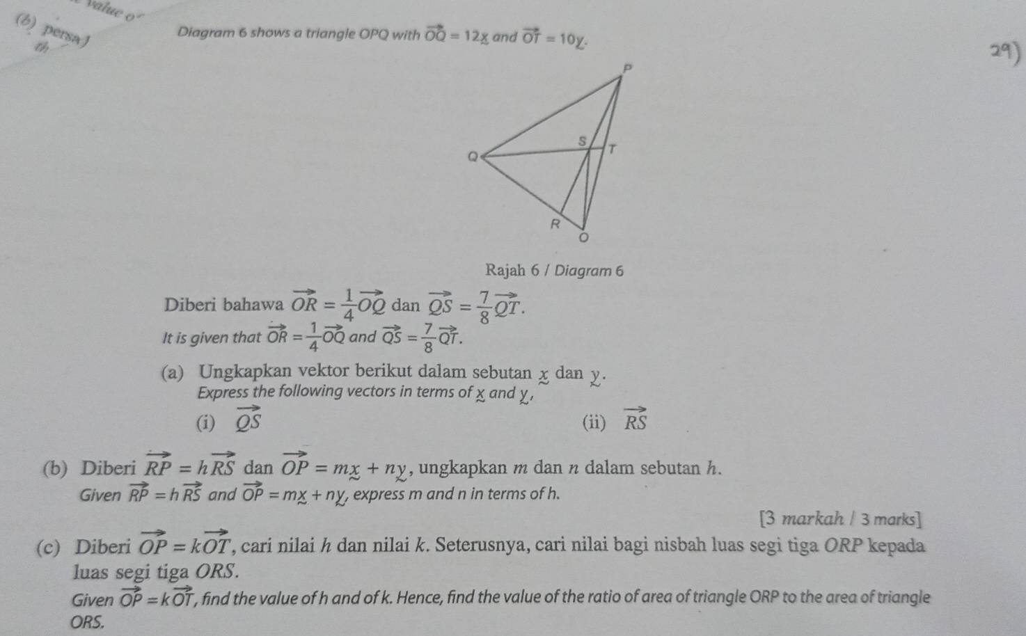 value o 
(b) persaJ 
Diagram 6 shows a triangle OPQ with vector OQ=12_ x and vector OT=10y. 
Rajah 6 / Diagram 6 
Diberi bahawa vector OR= 1/4 vector OQ dan vector QS= 7/8 vector QT. 
It is given that vector OR= 1/4 vector OQ and vector QS= 7/8 vector QT. 
(a) Ungkapkan vektor berikut dalam sebutan x dan y. 
Express the following vectors in terms of χ and χ , 
(i) vector QS (ii) vector RS
(b) Diberi vector RP=hvector RS dan vector OP=mx+ny , ungkapkan m dan n dalam sebutan h. 
Given vector RP=hvector RS and vector OP=mx+ny, express m and n in terms of h. 
[3 markah / 3 marks] 
(c) Diberi vector OP=kvector OT ', cari nilai h dan nilai k. Seterusnya, cari nilai bagi nisbah luas segi tiga ORP kepada 
luas segi tiga ORS. 
Given vector OP=kvector OT , find the value of h and of k. Hence, find the value of the ratio of area of triangle ORP to the area of triangle
ORS.