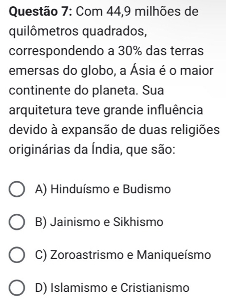 Com 44, 9 milhões de
quilômetros quadrados,
correspondendo a 30% das terras
emersas do globo, a Ásia é o maior
continente do planeta. Sua
arquitetura teve grande influência
devido à expansão de duas religiões
originárias da Índia, que são:
A) Hinduísmo e Budismo
B) Jainismo e Sikhismo
C) Zoroastrismo e Maniqueísmo
D) Islamismo e Cristianismo