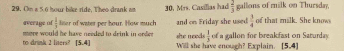 On a 5.6 hour bike ride, Theo drank an 30, Mrs. Casillas had  2/3  gallons of milk on Thursday, 
average of  1/3  liter of water per hour. How much and on Friday she used  3/4  of that milk. She knows 
more would he have needed to drink in order she needs  1/3  of a gallon for breakfast on Saturday. 
to drink 2 liters? (5,4) Will she have enough? Explain. [5 .4]