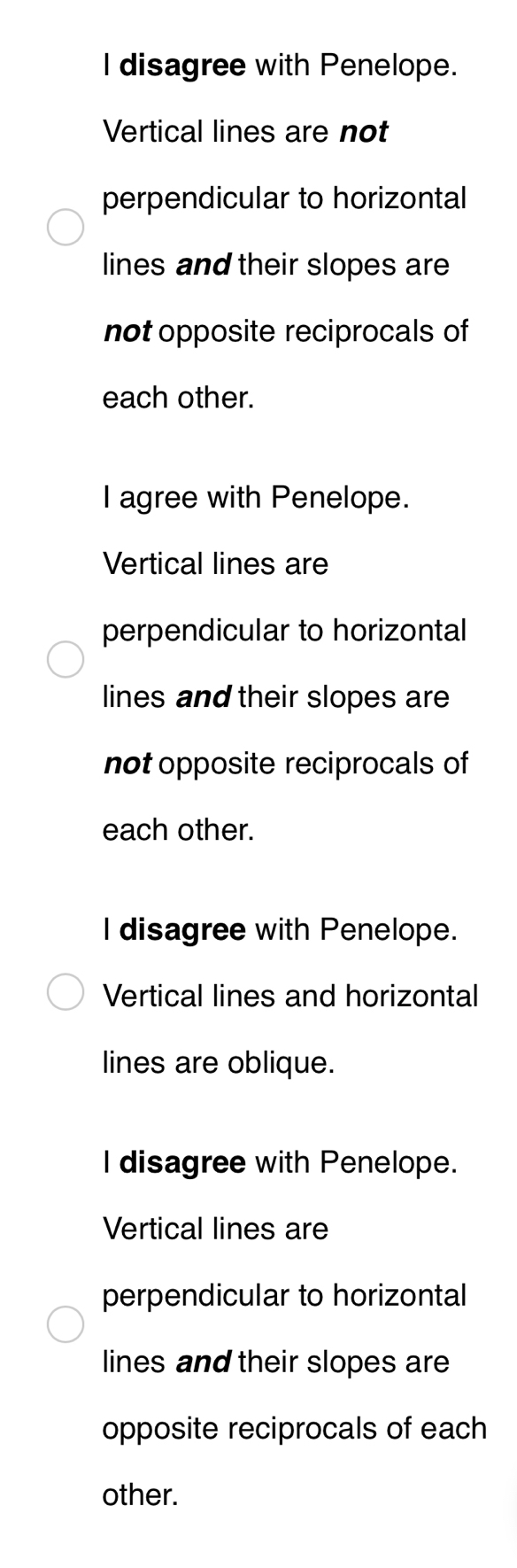 disagree with Penelope.
Vertical lines are not
perpendicular to horizontal
lines and their slopes are
not opposite reciprocals of
each other.
I agree with Penelope.
Vertical lines are
perpendicular to horizontal
lines and their slopes are
not opposite reciprocals of
each other.
l disagree with Penelope.
Vertical lines and horizontal
lines are oblique.
I disagree with Penelope.
Vertical lines are
perpendicular to horizontal
lines and their slopes are
opposite reciprocals of each
other.