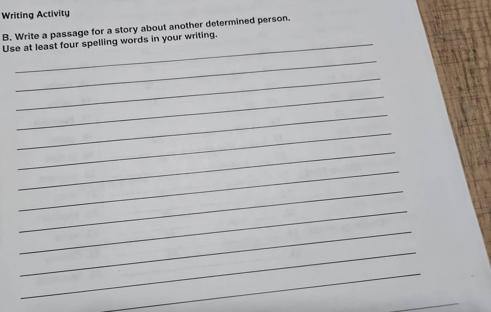 Writing Activity 
B. Write a passage for a story about another determined person. 
Use at least four spelling words in your writing. 
_ 
_ 
_ 
_ 
_ 
_ 
_ 
_ 
_ 
_ 
_ 
_ 
_