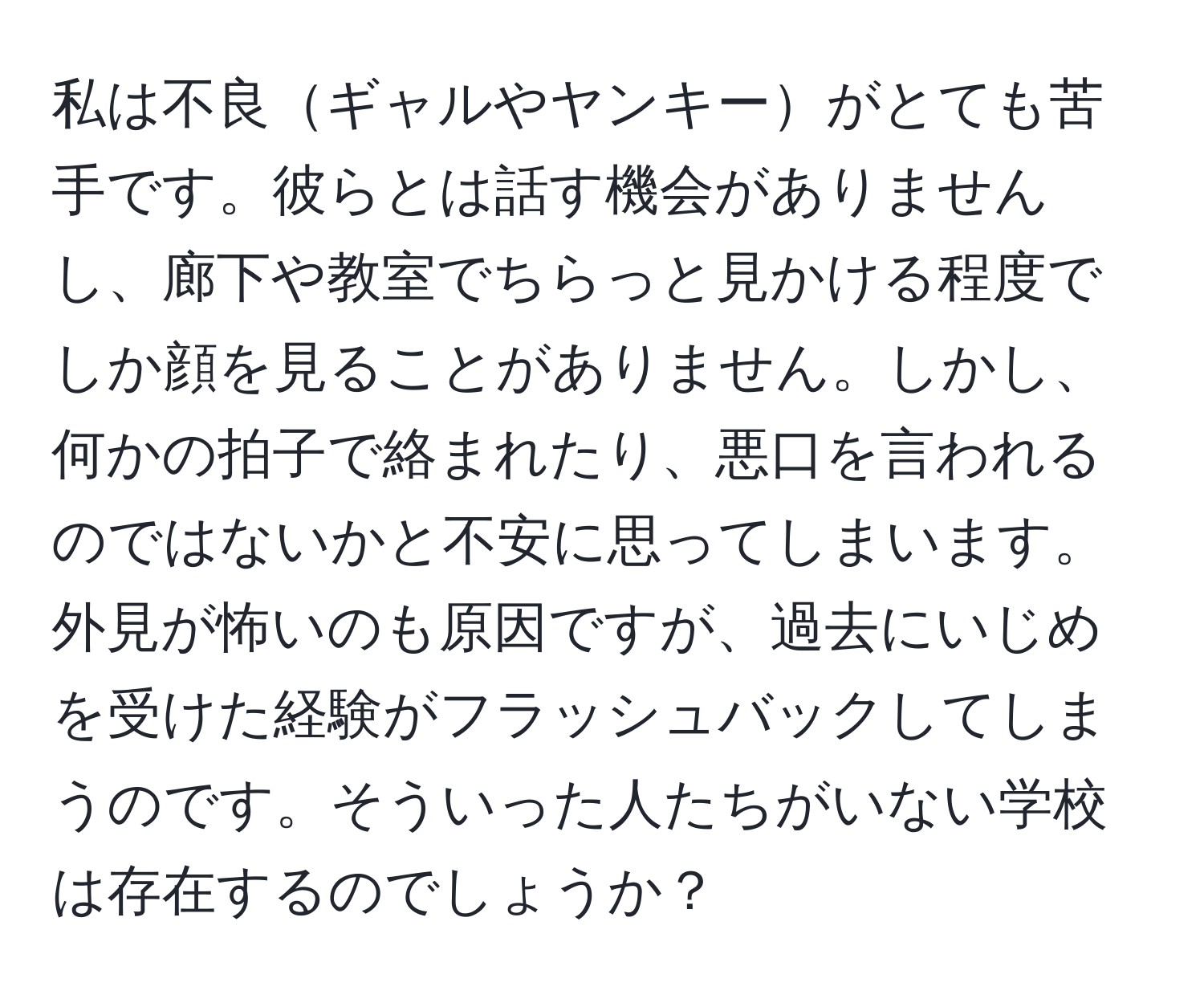 私は不良ギャルやヤンキーがとても苦手です。彼らとは話す機会がありませんし、廊下や教室でちらっと見かける程度でしか顔を見ることがありません。しかし、何かの拍子で絡まれたり、悪口を言われるのではないかと不安に思ってしまいます。外見が怖いのも原因ですが、過去にいじめを受けた経験がフラッシュバックしてしまうのです。そういった人たちがいない学校は存在するのでしょうか？