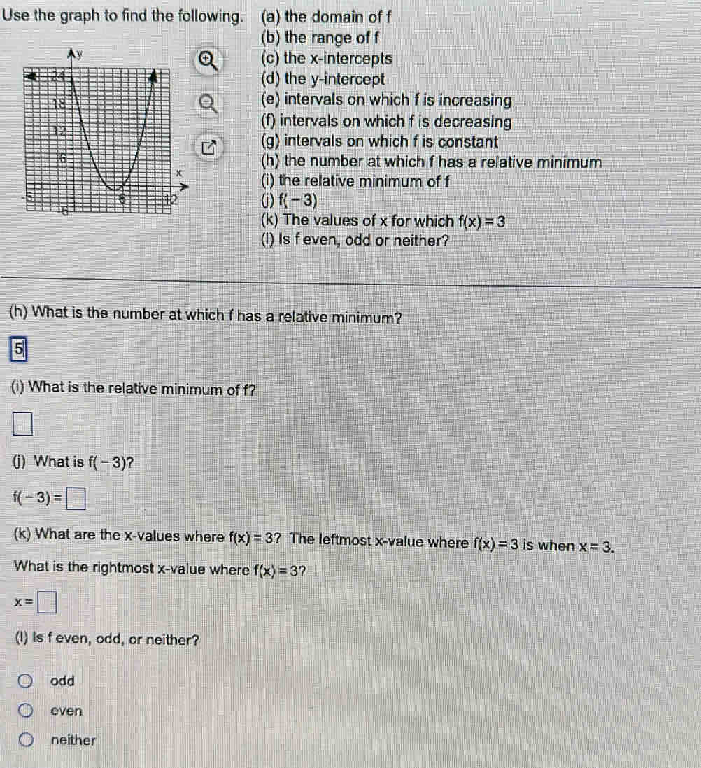 Use the graph to find the following. (a) the domain of f
(b) the range of f
(c) the x-intercepts
(d) the y-intercept
(e) intervals on which f is increasing
(f) intervals on which f is decreasing
(g) intervals on which f is constant
(h) the number at which f has a relative minimum
(i) the relative minimum of f
(j) f(-3)
(k) The values of x for which f(x)=3
(I) Is f even, odd or neither?
(h) What is the number at which f has a relative minimum?
5
(i) What is the relative minimum of f?
□ 
(j) What is f(-3) ?
f(-3)=□
(k) What are the x -values where f(x)=3 ? The leftmost x -value where f(x)=3 is when x=3. 
What is the rightmost x -value where f(x)=3 ?
x=□
(I) Is f even, odd, or neither?
odd
even
neither