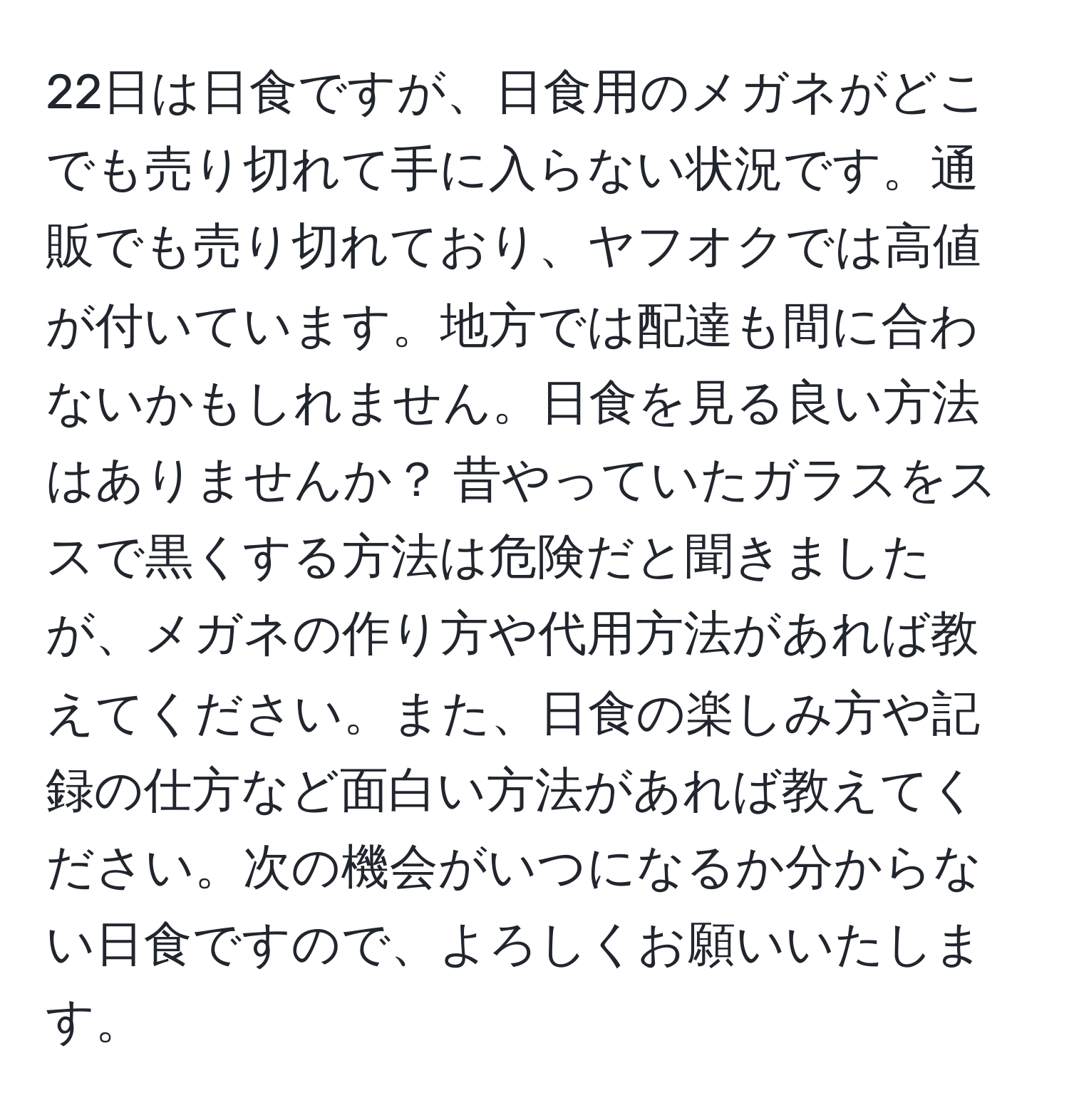 22日は日食ですが、日食用のメガネがどこでも売り切れて手に入らない状況です。通販でも売り切れており、ヤフオクでは高値が付いています。地方では配達も間に合わないかもしれません。日食を見る良い方法はありませんか？ 昔やっていたガラスをススで黒くする方法は危険だと聞きましたが、メガネの作り方や代用方法があれば教えてください。また、日食の楽しみ方や記録の仕方など面白い方法があれば教えてください。次の機会がいつになるか分からない日食ですので、よろしくお願いいたします。