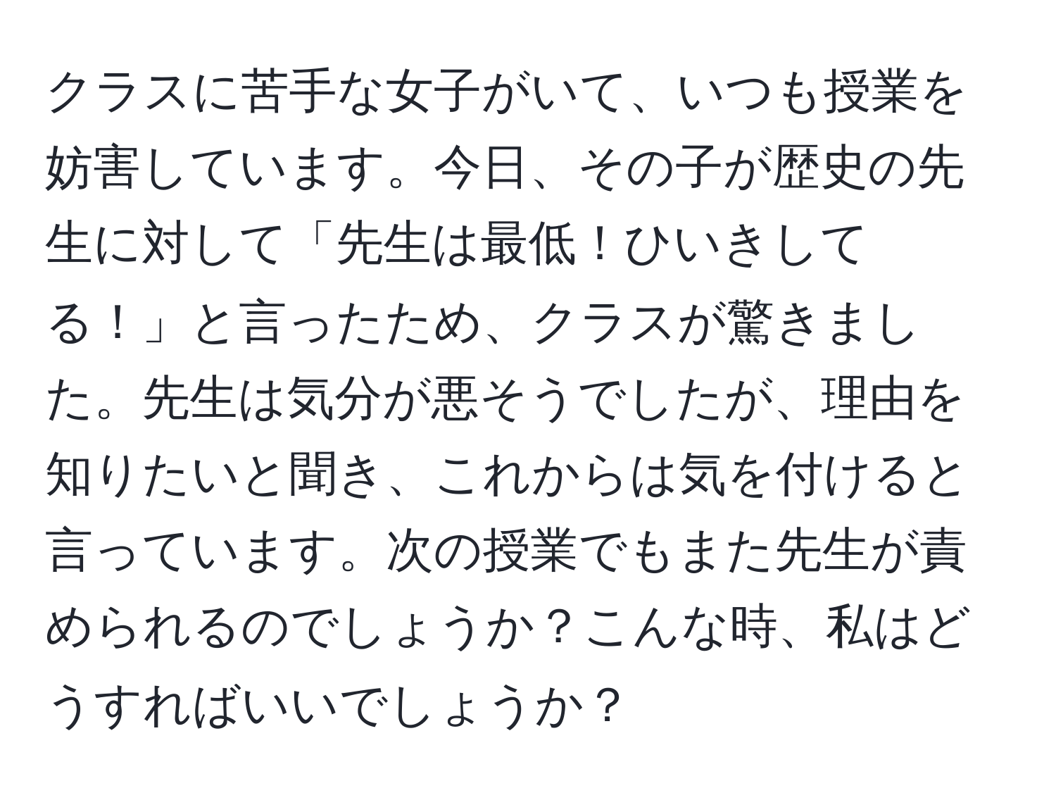 クラスに苦手な女子がいて、いつも授業を妨害しています。今日、その子が歴史の先生に対して「先生は最低！ひいきしてる！」と言ったため、クラスが驚きました。先生は気分が悪そうでしたが、理由を知りたいと聞き、これからは気を付けると言っています。次の授業でもまた先生が責められるのでしょうか？こんな時、私はどうすればいいでしょうか？