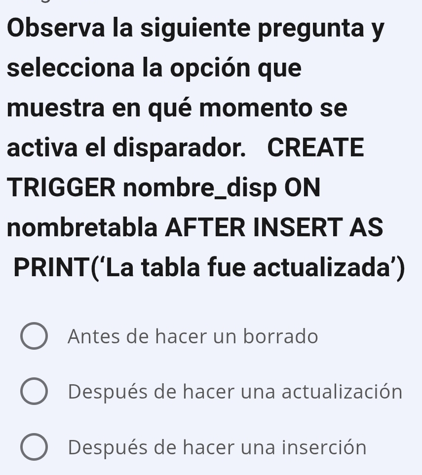 Observa la siguiente pregunta y
selecciona la opción que
muestra en qué momento se
activa el disparador. CREATE
TRIGGER nombre_disp ON
nombretabla AFTER INSERT AS
PRINT(‘La tabla fue actualizada’)
Antes de hacer un borrado
Después de hacer una actualización
Después de hacer una inserción