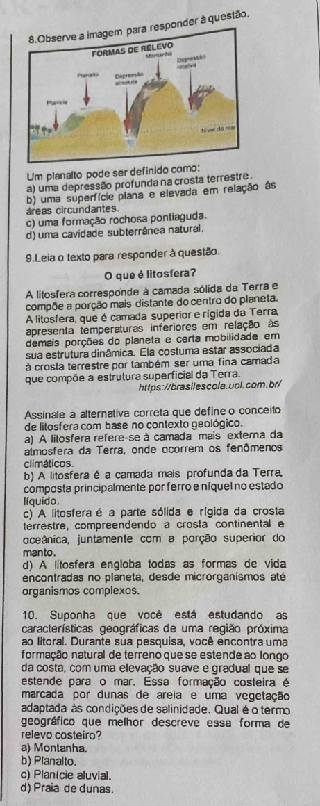 nder à questão.
Um planalto pode ser definido como:
a) uma depressão profunda na crosta terrestre .
b) uma superfície plana e elevada em relação às
áreas circundantes.
c) uma formação rochosa pontiaguda.
d) uma cavidade subterrânea natural.
9.Leia o texto para responder à questão.
O que é litosfera?
A litosfera corresponde à camada sólida da Terra e
compõe a porção mais distante do centro do planeta.
A litosfera, que é camada superior e rígida da Terra,
apresenta temperaturas inferiores em relação às
demais porções do planeta e certa mobilidade em
sua estrutura dinâmica. Ela costuma estar associada
à crosta terrestre por também ser uma fina camada
que compõe a estrutura superficial da Terra.
https://brasilescola.uol.com.br/
Assinale a alternativa correta que define o conceito
de litosfera com base no contexto geológico.
a) A litosfera refere-se à camada mais externa da
atmosfera da Terra, onde ocorrem os fenômenos
climáticos.
b) A litosfera é a camada mais profunda da Terra,
composta principalmente por ferro e níquel no estado
líquido.
c) A litosfera é a parte sólida e rígida da crosta
terrestre, compreendendo a crosta continental e
oceânica, juntamente com a porção superior do
manto .
d) A litosfera engloba todas as formas de vida
encontradas no planeta, desde microrganismos até
organismos complexos.
10. Suponha que você está estudando as
características geográficas de uma região próxima
ao litoral. Durante sua pesquisa, você encontra uma
formação natural de terreno que se estende ao longo
da costa, com uma elevação suave e gradual que se
estende para o mar. Essa formação costeira é
marcada por dunas de areia e uma vegetação
adaptada às condições de salinidade. Qual é o termo
geográfico que melhor descreve essa forma de
relevo costeiro?
a) Montanha.
b) Planalto.
c) Planície aluvial.
d) Praia de dunas.