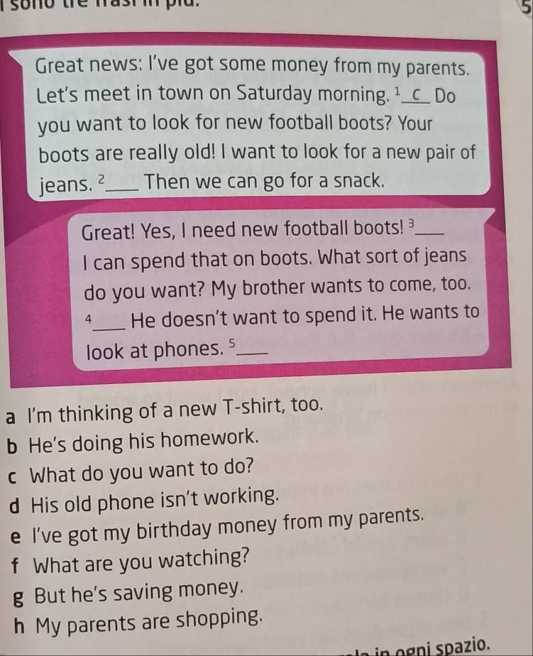 sono the fasi in pld. 
5 
Great news: I've got some money from my parents. 
Let's meet in town on Saturday morning. ¹__c__ Do 
you want to look for new football boots? Your 
boots are really old! I want to look for a new pair of 
jeans. ²_ Then we can go for a snack. 
Great! Yes, I need new football boots! _ 
I can spend that on boots. What sort of jeans 
do you want? My brother wants to come, too. 
4_ He doesn't want to spend it. He wants to 
look at phones.⁵_ 
a I'm thinking of a new T-shirt, too. 
b He's doing his homework. 
c What do you want to do? 
d His old phone isn't working. 
e I've got my birthday money from my parents. 
f What are you watching? 
g But he's saving money. 
h My parents are shopping. 
n g pazio.