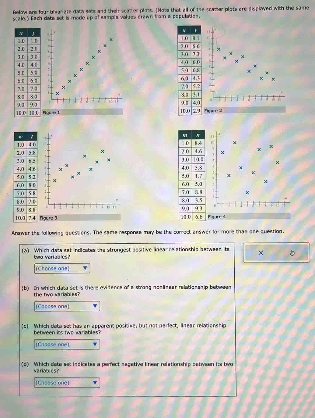 Below are four bivariate data sets and their scatter plots. (Note that all of the scatter plots are displayed with the same
scale.) Each data set is made up of sample values drawn from a population.
 
Answer the following questions. The same response may be the correct answer for more than one question.
(a) Which data set indicates the strongest positive linear relationship between its × 5
two variables?
(Choose one)
(b) In which data set is there evidence of a strong nonlinear relationship between
the two variables?
(Choose one)
(c) Which data set has an apparent positive, but not perfect, linear relationship
between its two variables?
(Choose one)
(d) Which data set indicates a perfect negative linear relationship between its two
variables?
(Choose one)