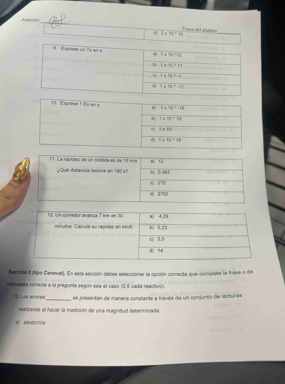 Autorizó
Firma del alumno
d) 2* 10^(wedge)10
Sección 3 (tipo Ceneval). En esta sección debes seleccionar la opción correcta que complete la frase o de
respuesta correcta a la pregunta según sea el caso (0.5 cada reactivo).
13. Los errores_ se presentan de manera constante a través de un conjunto de lecturas
realizadas al hacer la medición de una magnitud determinada
a) aleatorios