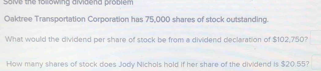 Solve the following aividena problem 
Oaktree Transportation Corporation has 75,000 shares of stock outstanding. 
What would the dividend per share of stock be from a dividend declaration of $102,750? 
How many shares of stock does Jody Nichols hold if her share of the dividend is $20.55?