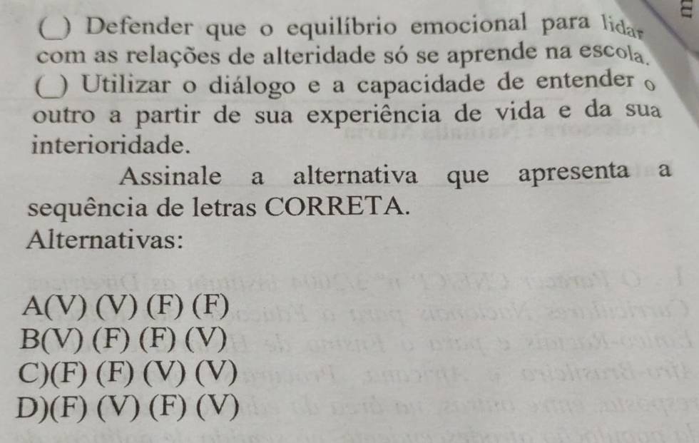 (_ ) Defender que o equilíbrio emocional para lidar
com as relações de alteridade só se aprende na escola.
(_ ) Utilizar o diálogo e a capacidade de entender o
outro a partir de sua experiência de vida e da sua
interioridade.
Assinale a alternativa que apresenta a
sequência de letras CORRETA.
Alternativas:
A(V)(V)(F)(F)
B(V)(F)(F)(V)
C) (F)(F)(V)(V)
D) (F)(V)(F)(V)