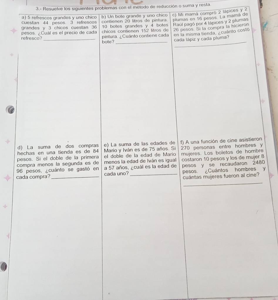 3.- Resuelve los siguientes problemas con el método de reducción o suma y resta. 
a) 5 refrescos grandes y uno chico b) Un bote grande y uno chico c) Mi mamá compró 2 lápices y 2
cuestan 44 pesos. 3 refrescos contienen 20 litros de pintura plumas en 16 pesos. La mamá de 
grandes y 3 chicos cuestan 36 10 botes grandes y 4 botes 
pesos. ¿Cuál es el precio de cada chicos contienen 152 litros de Raúl pagó por 4 lápices y 2 plumas
26 pesos. Si la compra la hicieron 
_ 
refresco?_ pintura. ¿Cuánto contiene cada en la misma tienda, ¿cuánto costó 
bote?_ cada lápiz y cada pluma? 
d) La suma de dos compras e) La suma de las edades de f) A una función de cine asistieron 
hechas en una tienda es de 84 Mario y Iván es de 75 años. Si 270 personas entre hombres y
pesos. Si el doble de la primera el doble de la edad de Mario mujeres. Los boletos de hombre 
compra menos la segunda es de menos la edad de Iván es igual costaron 10 pesos y los de mujer 8
96 pesos, ¿cuánto se gastó en a 57 años, ¿cuál es la edad de pesos y se recaudaron 2480
cada compra?_ cada uno? _pesos. ¿Cuántos hombres y 
cuántas mujeres fueron al cine? 
_