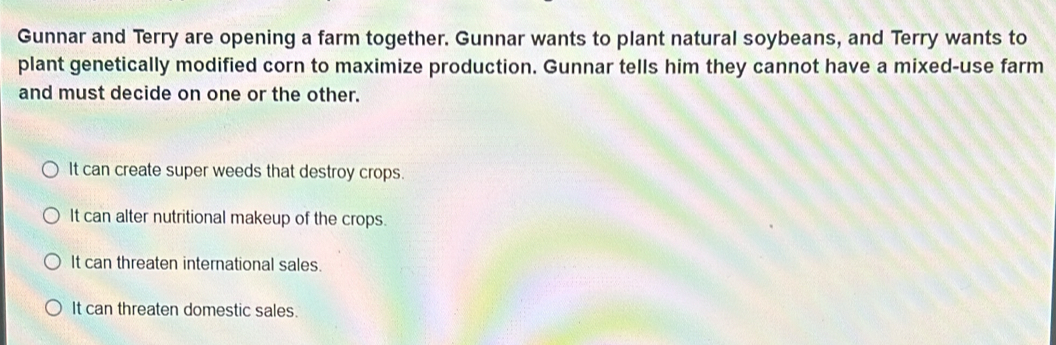 Gunnar and Terry are opening a farm together. Gunnar wants to plant natural soybeans, and Terry wants to
plant genetically modified corn to maximize production. Gunnar tells him they cannot have a mixed-use farm
and must decide on one or the other.
It can create super weeds that destroy crops.
It can alter nutritional makeup of the crops.
It can threaten international sales.
It can threaten domestic sales.