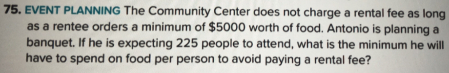 EVENT PLANNING The Community Center does not charge a rental fee as long
as a rentee orders a minimum of $5000 worth of food. Antonio is planning a
banquet. If he is expecting 225 people to attend, what is the minimum he willl
have to spend on food per person to avoid paying a rental fee?