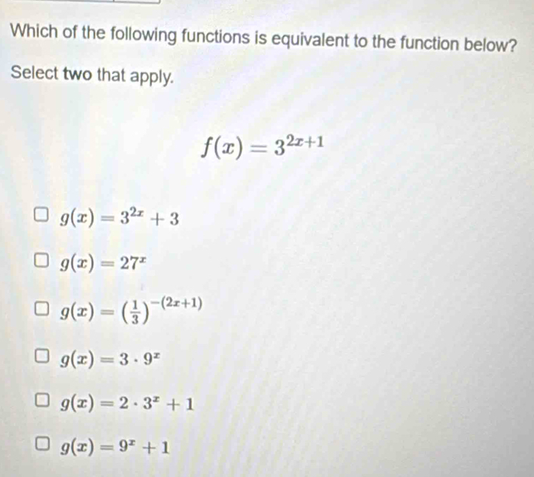 Which of the following functions is equivalent to the function below?
Select two that apply.
f(x)=3^(2x+1)
g(x)=3^(2x)+3
g(x)=27^x
g(x)=( 1/3 )^-(2x+1)
g(x)=3· 9^x
g(x)=2· 3^x+1
g(x)=9^x+1