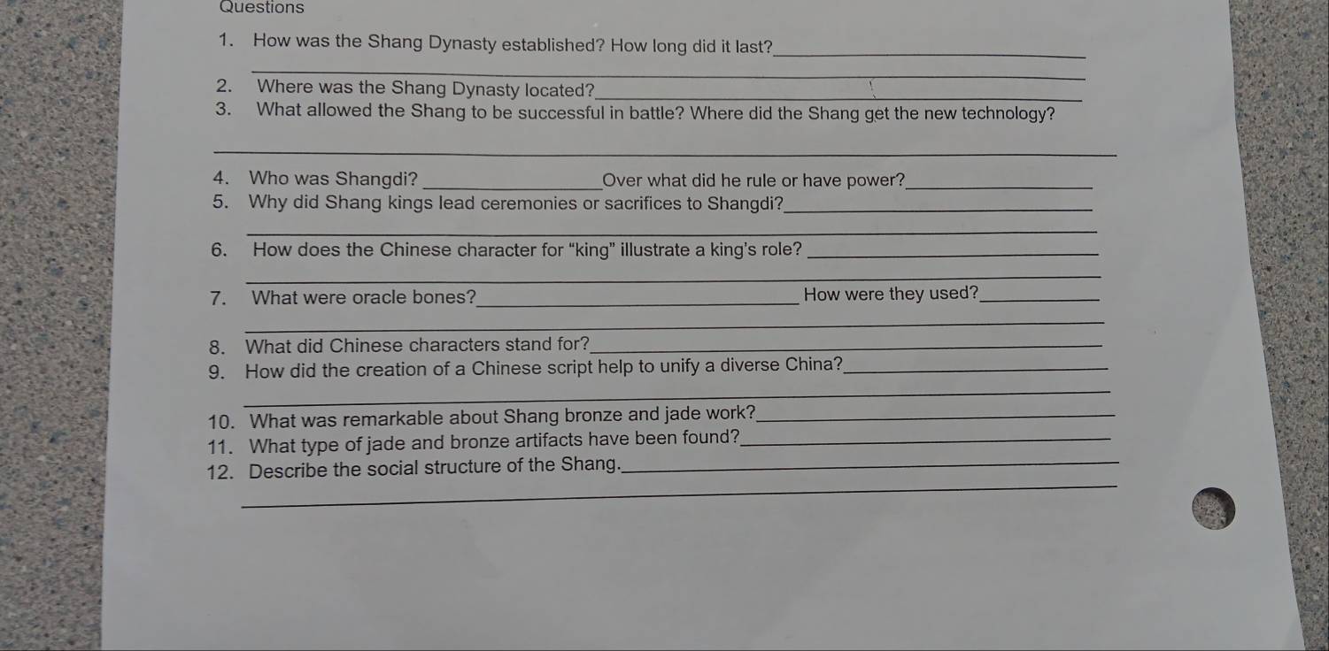 How was the Shang Dynasty established? How long did it last?_ 
_ 
_ 
2. Where was the Shang Dynasty located? 
3. What allowed the Shang to be successful in battle? Where did the Shang get the new technology? 
_ 
4. Who was Shangdi? _Over what did he rule or have power?_ 
5. Why did Shang kings lead ceremonies or sacrifices to Shangdi?_ 
_ 
6. How does the Chinese character for “king” illustrate a king’s role?_ 
_ 
7. What were oracle bones?_ How were they used?_ 
_ 
8. What did Chinese characters stand for?_ 
9. How did the creation of a Chinese script help to unify a diverse China?_ 
_ 
10. What was remarkable about Shang bronze and jade work?_ 
_ 
11. What type of jade and bronze artifacts have been found?_ 
_ 
12. Describe the social structure of the Shang.