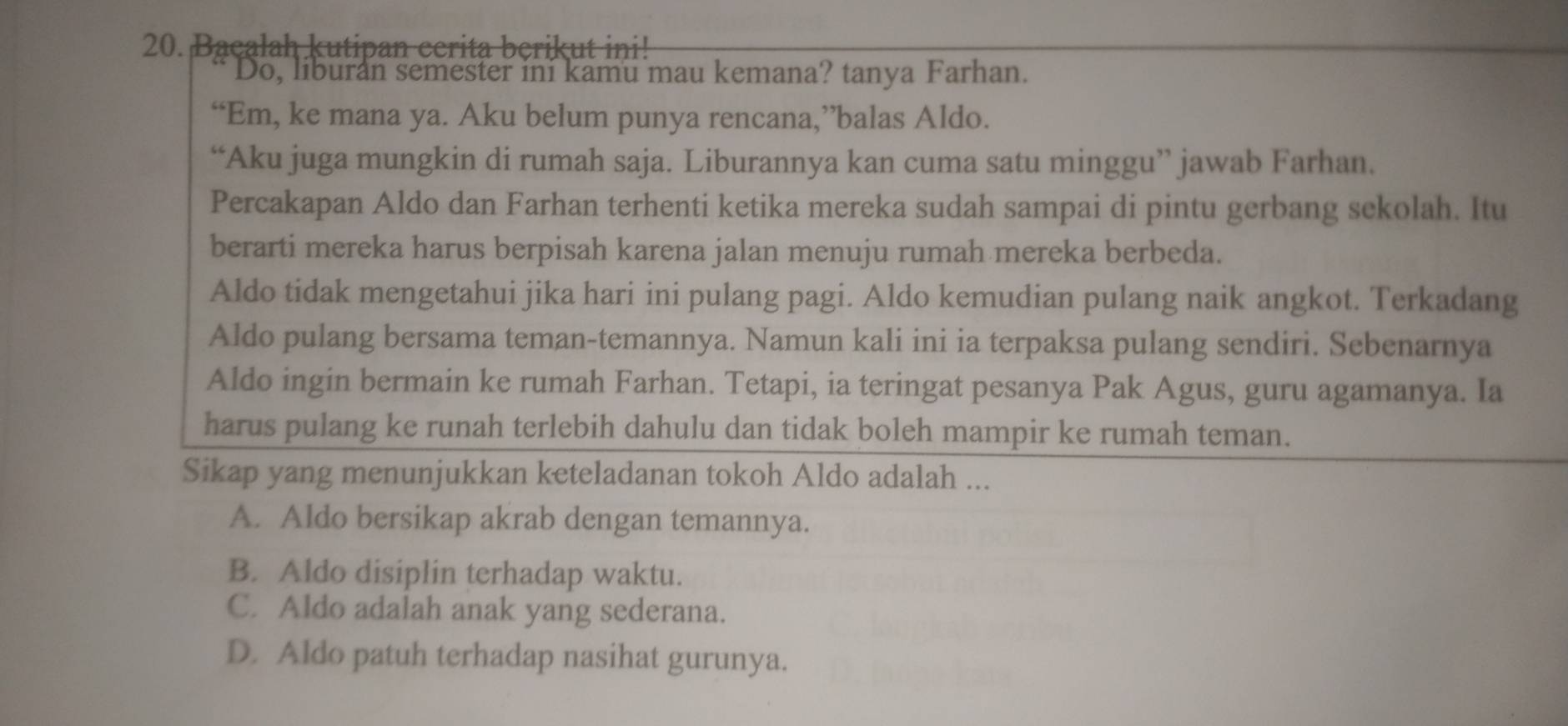 Bacalah kutipan cerita berikut ini!
Do, liburan semester ini kamu mau kemana? tanya Farhan.
“Em, ke mana ya. Aku belum punya rencana,”balas Aldo.
“Aku juga mungkin di rumah saja. Liburannya kan cuma satu minggu” jawab Farhan.
Percakapan Aldo dan Farhan terhenti ketika mereka sudah sampai di pintu gerbang sekolah. Itu
berarti mereka harus berpisah karena jalan menuju rumah mereka berbeda.
Aldo tidak mengetahui jika hari ini pulang pagi. Aldo kemudian pulang naik angkot. Terkadang
Aldo pulang bersama teman-temannya. Namun kali ini ia terpaksa pulang sendiri. Sebenarnya
Aldo ingin bermain ke rumah Farhan. Tetapi, ia teringat pesanya Pak Agus, guru agamanya. Ia
harus pulang ke runah terlebih dahulu dan tidak boleh mampir ke rumah teman.
Sikap yang menunjukkan keteladanan tokoh Aldo adalah ...
A. Aldo bersikap akrab dengan temannya.
B. Aldo disiplin terhadap waktu.
C. Aldo adalah anak yang sederana.
D. Aldo patuh terhadap nasihat gurunya.