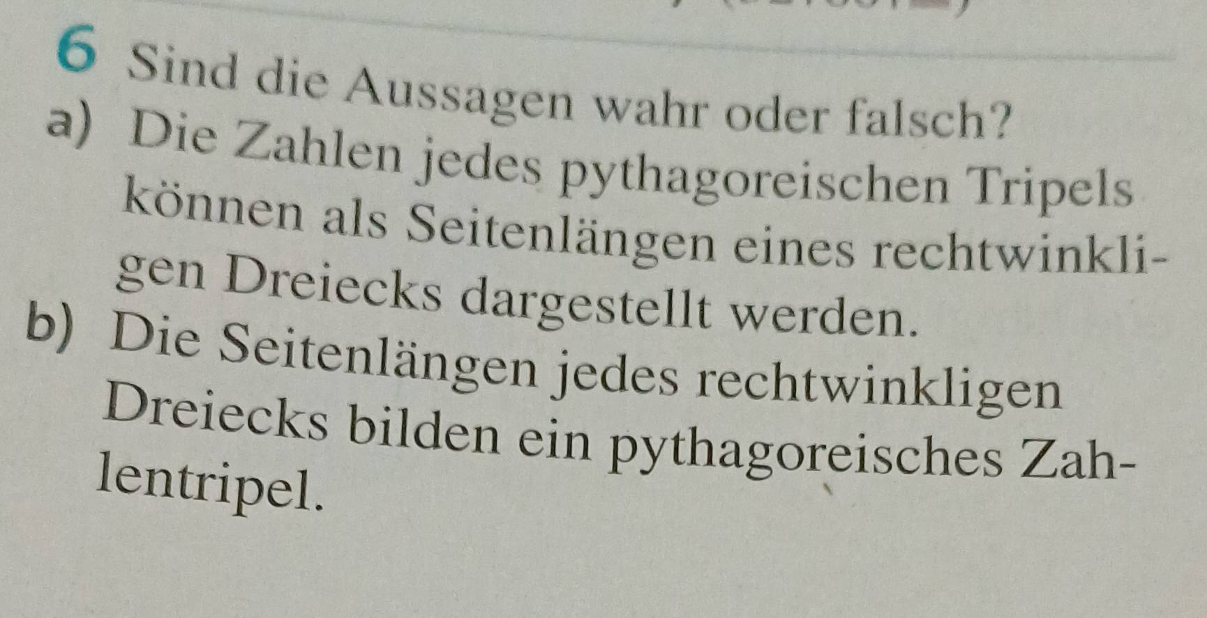 Sind die Aussagen wahr oder falsch? 
a) Die Zahlen jedes pythagoreischen Tripels 
können als Seitenlängen eines rechtwinkli- 
gen Dreiecks dargestellt werden. 
b) Die Seitenlängen jedes rechtwinkligen 
Dreiecks bilden ein pythagoreisches Zah- 
lentripel.