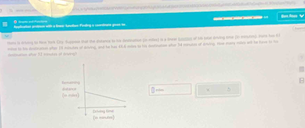 = _ _ r1b.q-1b41aec74WTD854VRVUp7nAN9qf39982f1141cbe836692F0NEAB3C0b56670795e8a9485e9f0c86e8f7eCen0e4399cbc957696j 
● Snpte and Putstine 
Application problsm with a linear funations Finding a coordinate given tw ？ Ben Aoss V 
Hens is driving to New York City. Suppose that the distance to his destination (in miles) is a linear [Uвεξοs of his total driving time (in minutes). Hans has 63
miles to his destination after 1% minutes of driving, and he has 48.6 miles to his destination after 34 minutes of driving. How many miles will he five to his 
destination after 52 minules of driving? 
eões 
× 5