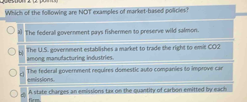 Which of the following are NOT examples of market-based policies?
a) The federal government pays fishermen to preserve wild salmon.
b) The U.S. government establishes a market to trade the right to emit CO2
among manufacturing industries.
c) The federal government requires domestic auto companies to improve car
emissions.
) A state charges an emissions tax on the quantity of carbon emitted by each
firm.