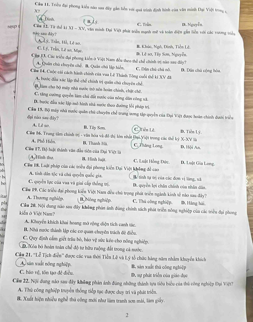 Triều đại phong kiến nào sau đây gắn liền với quá trình định hình của văn minh Đại Việt trong 
X?. Đinh. B. Lý. C. Trần. D. Nguyễn.
ɔηपɔ 4 Cầu 12, Từ thế ki XI - XV, văn minh Đại Việt phát triển mạnh mẽ và toàn diện gắn liền với các vương triều
nào sau đây?
A, Lý, Trần, Hồ, Lê sơ.
B. Khúc, Ngô, Đinh, Tiền Lê,
C. Lý, Trần, Lê sơ, Mạc. D. Lê sơ, Tây Sơn, Nguyễn.
Câu 13. Các triều đại phong kiến ở Việt Nam đều theo thể chế chính trị nào sau đây?
A. Quân chủ chuyên chế. B. Quân chủ lập hiến. C. Dân chủ chủ nô. D. Dân chủ cộng hòa.
Câu 14. Cuộc cải cách hành chính của vua Lê Thánh Tông cuối thế ki XV đã
A. bước đầu xác lập thể chế chính trị quân chủ chuyên chế.
B. làm cho bộ máy nhà nước trở nên hoản chỉnh, chặt chẽ.
C. tăng cường quyền làm chủ đất nước của nông dân công xã.
D. bước đầu xác lập mô hình nhà nước theo đường lối pháp trị.
Câu 15. Bộ máy nhà nước quân chủ chuyên chế trung ương tập quyền của Đại Việt được hoàn chính dưới triều
đại nào sau đây?
A. Lê sơ. B. Tây Sơn. C. Tiền Lê. D. Tiền Lý.
Câu 16. Trung tâm chính trị - văn hóa và đô thị lớn nhất Đại Việt trong các thế kỷ X-XV là
A. Phố Hiến. B. Thanh Hà. C. Thăng Long. D. Hội An.
n Câu 17. Bộ luật thành văn đầu tiên của Đại Việt là
t A. Hình thư. B. Hình luật. C. Luật Hồng Đức. D. Luật Gia Long.
tel Câu 18. Luật pháp của các triều đại phong kiển Đại Việt không đề cao
ob
bc A. tính dân tộc và chủ quyền quốc gia. B. tính tự trị của các đơn vị làng, xã
be C. quyền lực của vua và giai cấp thống trị. D. quyền lợi chân chính của nhân dân.
Câu 19. Các triều đại phong kiến Việt Nam đều chú trọng phát triển ngành kinh tế nào sau đây?
itar A. Thương nghiệp. B. Nông nghiệp. C. Thủ công nghiệp. D. Hàng hải.
pla Câu 20. Nội dung nào sau đây không phản ánh đúng chính sách phát triển nông nghiệp của các triều đại phong
the
say kiến ở Việt Nam?
dir A. Khuyến khích khai hoang mở rộng diện tích canh tác.
ike  B. Nhà nước thành lập các cơ quan chuyên trách đê điều.
bîr C. Quy định cấm giết trâu bò, bảo vệ sức kéo cho nông nghiệp.
r D. Xóa bỏ hoàn toàn chế độ tư hữu ruộng đất trong cả nước.
Câu 21. “Lễ Tịch điền” được các vua thời Tiền Lê và Lý tổ chức hàng năm nhằm khuyển khích
Ay sản xuất nông nghiệp. B. sản xuất thủ công nghiệp
C. bảo vệ, tôn tạo đê điều. D. sự phát triển của giáo dục
Câu 22. Nội dung nào sau đây không phản ánh đúng những thành tựu tiêu biểu của thủ công nghiệp Đại Việt?
A. Thủ công nghiệp truyền thống tiếp tục được duy trì và phát triển.
B. Xuất hiện nhiều nghề thủ công mới như làm tranh sơn mài, làm giấy.
2