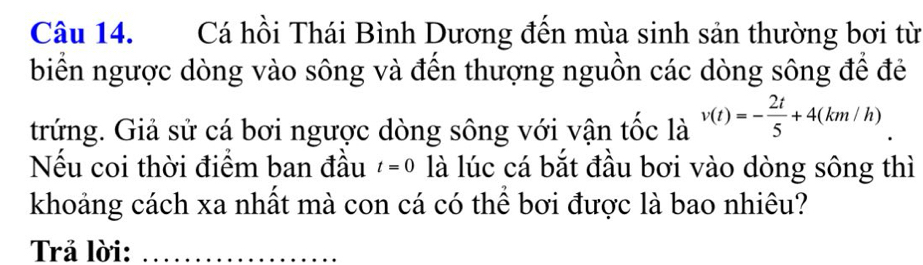 Cá hồi Thái Bình Dương đến mùa sinh sản thường bơi từ 
biển ngược dòng vào sông và đến thượng nguồn các dòng sông để đẻ 
trứng. Giả sử cá bơi ngược dòng sông với vận tốc là v(t)=- 2t/5 +4(km/h)
Nếu coi thời điểm ban đầu t=0 là lúc cá bắt đầu bơi vào dòng sông thì 
khoảng cách xa nhất mà con cá có thể bơi được là bao nhiêu? 
Trả lời:_