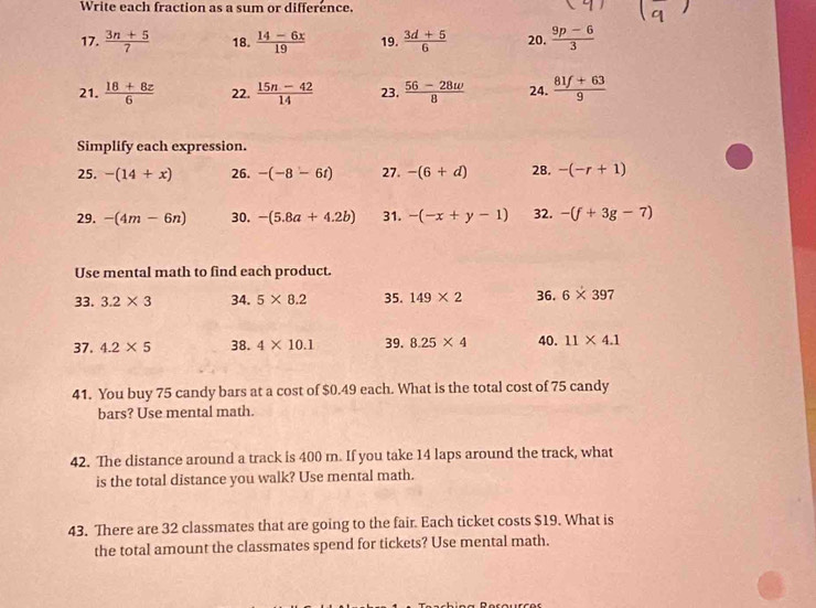 Write each fraction as a sum or difference. 
17.  (3n+5)/7  18.  (14-6x)/19  19.  (3d+5)/6  20.  (9p-6)/3 
21.  (18+8z)/6  22.  (15n-42)/14  23.  (56-28w)/8  24.  (81f+63)/9 
Simplify each expression. 
25. -(14+x) 26. -(-8-6t) 27. -(6+d) 28. -(-r+1)
29. -(4m-6n) 30. -(5.8a+4.2b) 31. -(-x+y-1) 32. -(f+3g-7)
Use mental math to find each product. 
33. 3.2* 3 34. 5* 8.2 35. 149* 2 36. 6* 397
37. 4.2* 5 38. 4* 10.1 39. 8.25* 4 40. 11* 4.1
41. You buy 75 candy bars at a cost of $0.49 each. What is the total cost of 75 candy 
bars? Use mental math. 
42. The distance around a track is 400 m. If you take 14 laps around the track, what 
is the total distance you walk? Use mental math. 
43. There are 32 classmates that are going to the fair. Each ticket costs $19. What is 
the total amount the classmates spend for tickets? Use mental math.