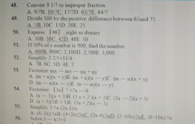 Convert 9 1/7 to improper fraction.
A. 9/7B. 10/7C. 17/7D. 63/7E. 64/7
49. Divide 100 by the positive difference between 65and 75
A. 5B. 10C. 15D. 20E. 25
50. Express [46〗_eight as denary
A. 30B. 38C. 42D. 48E. 50
51、 If 30% of a number is 900, find the number.
A. 600B. 900C. 2,100D. 2,700E. 3,000
52. Simplify 22/5* 11/4
A. 7B. 6C. 5D. 4E. 7
53. Factorize mx-my-nx+ny
A. (m+n)(x+y)B.(m+n)(x-y)C.(m-n)(x+y)
D (m-n)(x-y)E.(n-m)(x-y)
54. Factorize [3a]^2+7a-6.
A. (a-3)(a+3)B.(3a+2)(a+3)C.(3a-2)(a+3)
D. (a+3)(3f1+3)E.(3a+2)(a-3)
55. Simplify 3/5x-(2x-1)/x
A.
56. Solve (4-2x)/5xB.(4+2x)/5xC.(2x-4)/5xD.(2-10x)/5xE.(8-10x)/5x 3-k/3=1