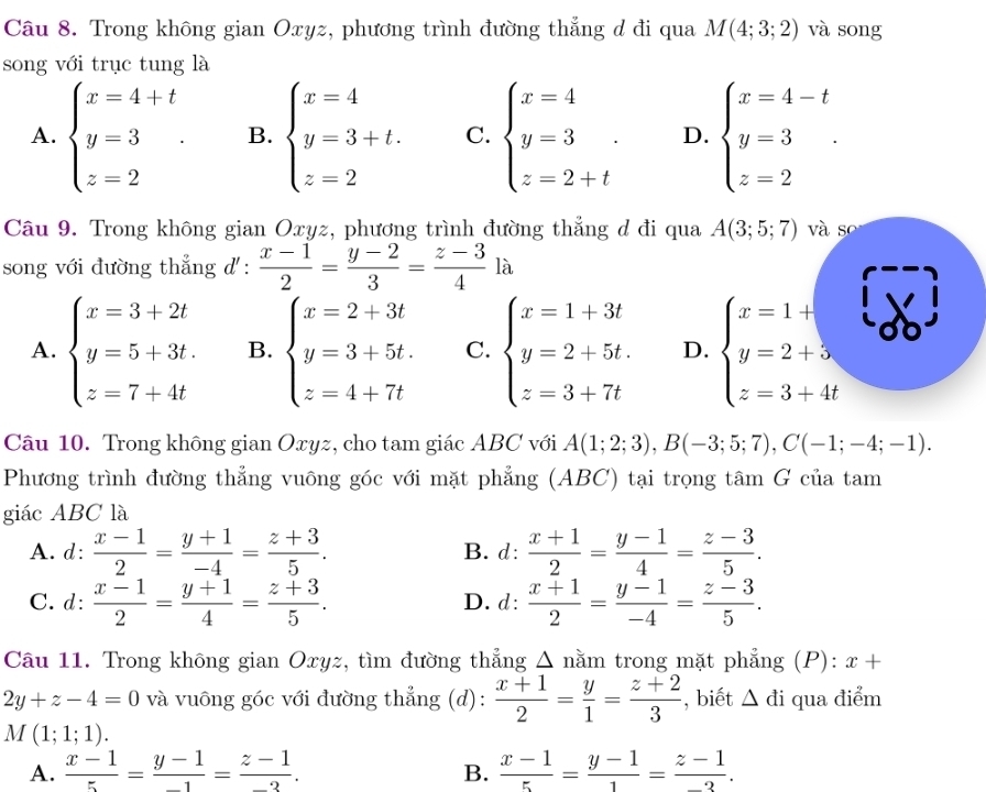 Trong không gian Oxyz, phương trình đường thẳng d đi qua M(4;3;2) và song
song với trục tung là
A. beginarrayl x=4+t y=3 z=2endarray. . B. beginarrayl x=4 y=3+t. z=2endarray. C. beginarrayl x=4 y=3 z=2+tendarray. D. beginarrayl x=4-t y=3 z=2endarray. .
Câu 9. Trong không gian Oxyz, phương trình đường thẳng d đi qua A(3;5;7) và so
song với đường thẳng d' :  (x-1)/2 = (y-2)/3 = (z-3)/4 la
A. beginarrayl x=3+2t y=5+3t. z=7+4tendarray. B. beginarrayl x=2+3t y=3+5t. z=4+7tendarray. C. beginarrayl x=1+3t y=2+5t. z=3+7tendarray. D. beginarrayl x=1+ y=2+5 z=3+4tendarray.
Câu 10. Trong không gian Oxyz, cho tam giác ABC với A(1;2;3),B(-3;5;7),C(-1;-4;-1).
Phương trình đường thẳng vuông góc với mặt phẳng (ABC) tại trọng tâm G của tam
giác ABC là
A. d:  (x-1)/2 = (y+1)/-4 = (z+3)/5 . B. d:  (x+1)/2 = (y-1)/4 = (z-3)/5 .
C. d:  (x-1)/2 = (y+1)/4 = (z+3)/5 . D. d:  (x+1)/2 = (y-1)/-4 = (z-3)/5 .
Câu 11. Trong không gian Oxyz, tìm đường thẳng Δ nằm trong mặt phẳng (P): x+
2y+z-4=0 và vuông góc với đường thẳng (d):  (x+1)/2 = y/1 = (z+2)/3  , biết △ di qua điểm
M(1;1;1).
A.  (x-1)/5 = (y-1)/-1 = (z-1)/-3 .  (x-1)/5 = (y-1)/1 = (z-1)/-3 .
B.