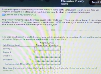 possible This question: 10 point(s) 
Submit 
Robishood Corporation is constructing a new wind power-generating facility Construction began on January 2 and was 
completed on December 31 of the current year. Rubishood made the following expenditures during the year
(Click the icom to view expenditures. ) 
To specifically finance the project, Robinhood issued $3,200,000 of 2-year, 11% notes parable on January 2. Interest is p
anmually on December 31 each year. It camed interest income of $4,500 from inventing the proceeds of the mote during th 
What amount of interest can Robinhood capitalize during the year? 
Let's begin by calculating the weighted-average accomolated expenditures for the current year. (Do not round inermediary 
calculations. Only round the amoont you input in the cell to the nearest dollar ) 
whole dollar.) New, determine the anount of Interest to be capitalized by Rabinitoad Corporation. ()Hound your answer to the nearest