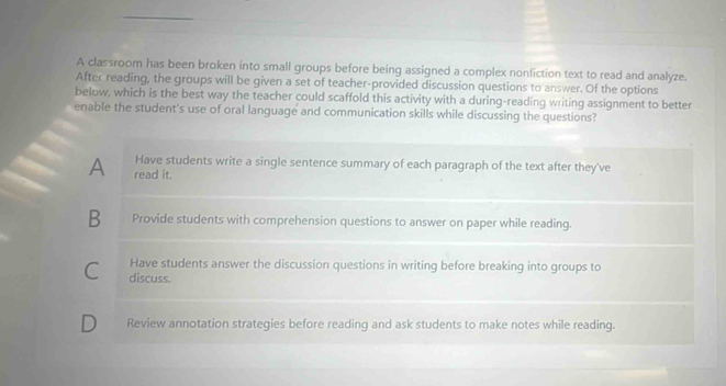 A classroom has been broken into small groups before being assigned a complex nonfiction text to read and analyze.
After reading, the groups will be given a set of teacher-provided discussion questions to answer. Of the options
below, which is the best way the teacher could scaffold this activity with a during-reading writing assignment to better
enable the student's use of oral language and communication skills while discussing the questions?
Have students write a single sentence summary of each paragraph of the text after they've
A read it.
B Provide students with comprehension questions to answer on paper while reading.
Have students answer the discussion questions in writing before breaking into groups to
C discuss.
D Review annotation strategies before reading and ask students to make notes while reading.