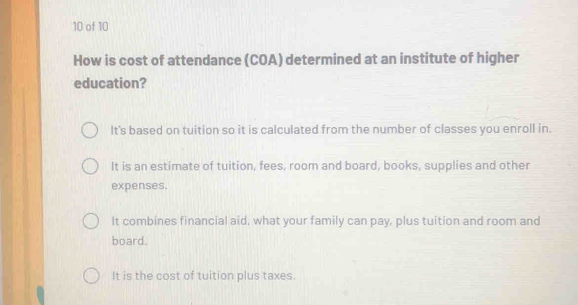 of 10
How is cost of attendance (COA) determined at an institute of higher
education?
It's based on tuition so it is calculated from the number of classes you enroll in.
It is an estimate of tuition, fees, room and board, books, supplies and other
expenses.
It combines financial aid, what your family can pay, plus tuition and room and
board.
It is the cost of tuition plus taxes.