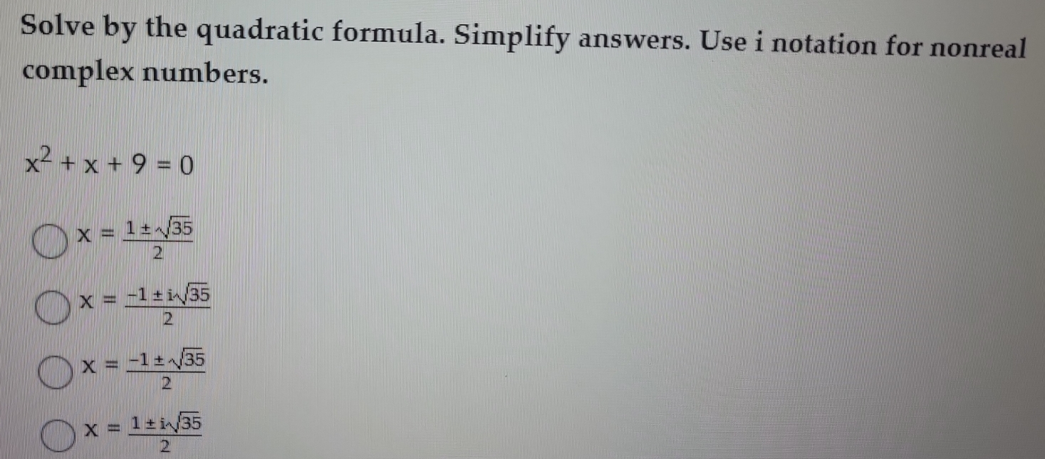 Solve by the quadratic formula. Simplify answers. Use i notation for nonreal
complex numbers.
x^2+x+9=0
x= 1± sqrt(35)/2 
x= (-1± isqrt(35))/2 
x= (-1± sqrt(35))/2 
x= 1± isqrt(35)/2 