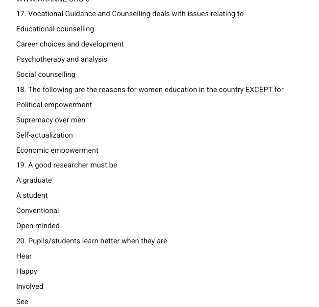 Vocational Guidance and Counselling deals with issues relating to
Educational counselling
Career choices and development
Psychotherapy and analysis
Social counselling
18. The following are the reasons for women education in the country EXCEPT for
Political empowerment
Supremacy over men
Self-actualization
Economic empowerment
19. A good researcher must be
A graduate
A student
Conventional
Open minded
20. Pupils/students learn better when they are
Hear
Happy
Involved
See