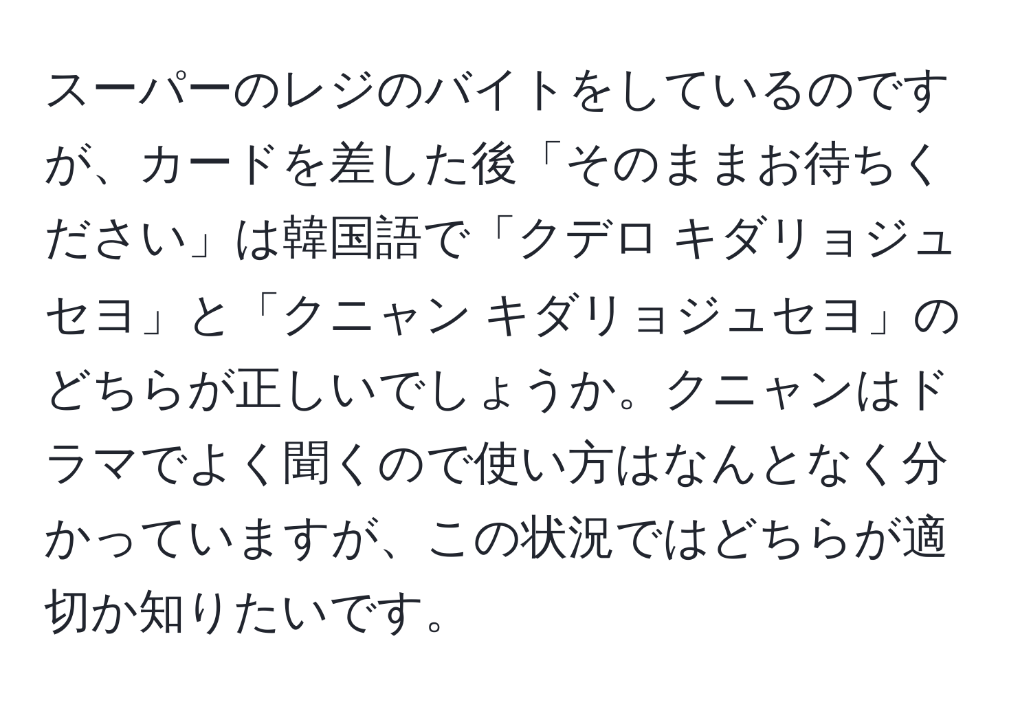 スーパーのレジのバイトをしているのですが、カードを差した後「そのままお待ちください」は韓国語で「クデロ キダリョジュセヨ」と「クニャン キダリョジュセヨ」のどちらが正しいでしょうか。クニャンはドラマでよく聞くので使い方はなんとなく分かっていますが、この状況ではどちらが適切か知りたいです。