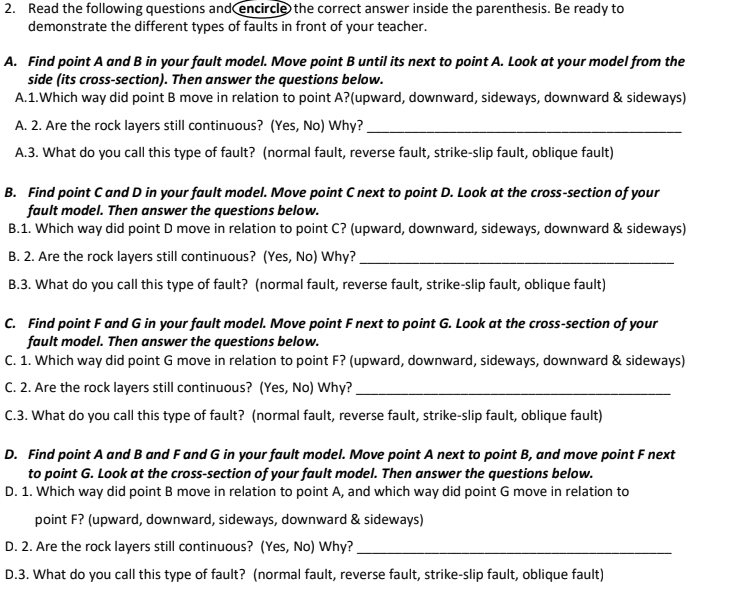 Read the following questions and encircle the correct answer inside the parenthesis. Be ready to
demonstrate the different types of faults in front of your teacher.
A. Find point A and B in your fault model. Move point B until its next to point A. Look at your model from the
side (its cross-section). Then answer the questions below.
A.1.Which way did point B move in relation to point A?(upward, downward, sideways, downward & sideways)
A. 2. Are the rock layers still continuous? (Yes, No) Why?_
A.3. What do you call this type of fault? (normal fault, reverse fault, strike-slip fault, oblique fault)
B. Find point C and D in your fault model. Move point C next to point D. Look at the cross-section of your
fault model. Then answer the questions below.
B.1. Which way did point D move in relation to point C? (upward, downward, sideways, downward & sideways)
B. 2. Are the rock layers still continuous? (Yes, No) Why?_
B.3. What do you call this type of fault? (normal fault, reverse fault, strike-slip fault, oblique fault)
C. Find point F and G in your fault model. Move point F next to point G. Look at the cross-section of your
fault model. Then answer the questions below.
C. 1. Which way did point G move in relation to point F? (upward, downward, sideways, downward & sideways)
C. 2. Are the rock layers still continuous? (Yes, No) Why?_
C.3. What do you call this type of fault? (normal fault, reverse fault, strike-slip fault, oblique fault)
D. Find point A and B and F and G in your fault model. Move point A next to point B, and move point F next
to point G. Look at the cross-section of your fault model. Then answer the questions below.
D. 1. Which way did point B move in relation to point A, and which way did point G move in relation to
point F? (upward, downward, sideways, downward & sideways)
D. 2. Are the rock layers still continuous? (Yes, No) Why?_
D.3. What do you call this type of fault? (normal fault, reverse fault, strike-slip fault, oblique fault)