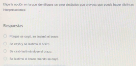 ltige la opción en la que identifiques un emor aintáctico que provoca que pueda haber distintas
interpretaciones:
Respuestas
Porque se cayó, se lastimó el braz
Se cayó y se lastimó el brazo.
Se cayó lastimándose el brazo.
Se lastimó el braz cuando se cayó