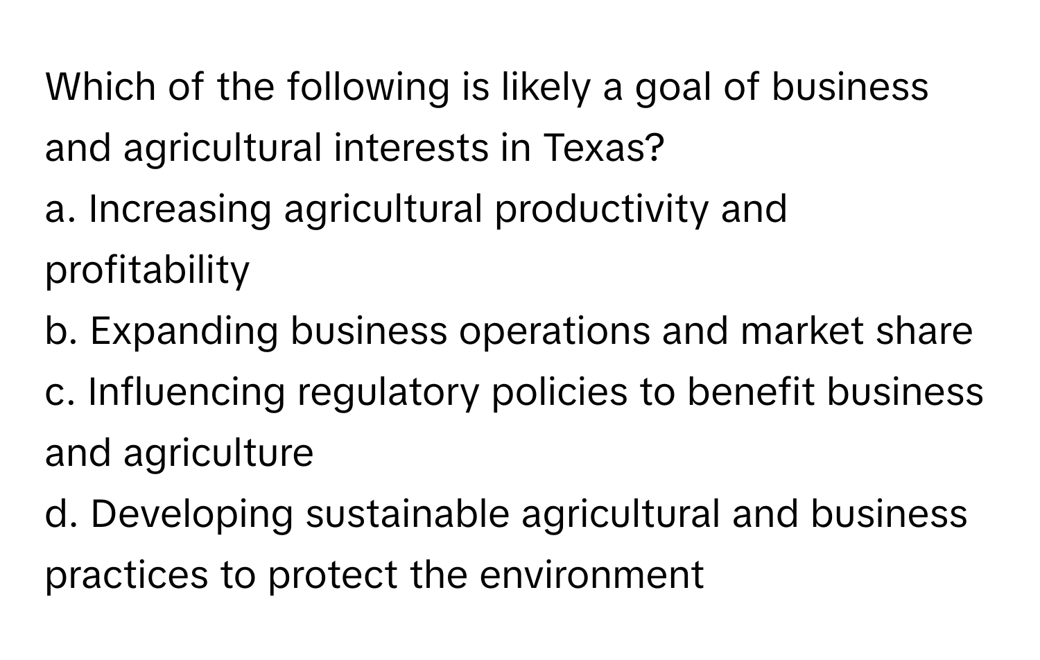 Which of the following is likely a goal of business and agricultural interests in Texas?

a. Increasing agricultural productivity and profitability
b. Expanding business operations and market share
c. Influencing regulatory policies to benefit business and agriculture
d. Developing sustainable agricultural and business practices to protect the environment