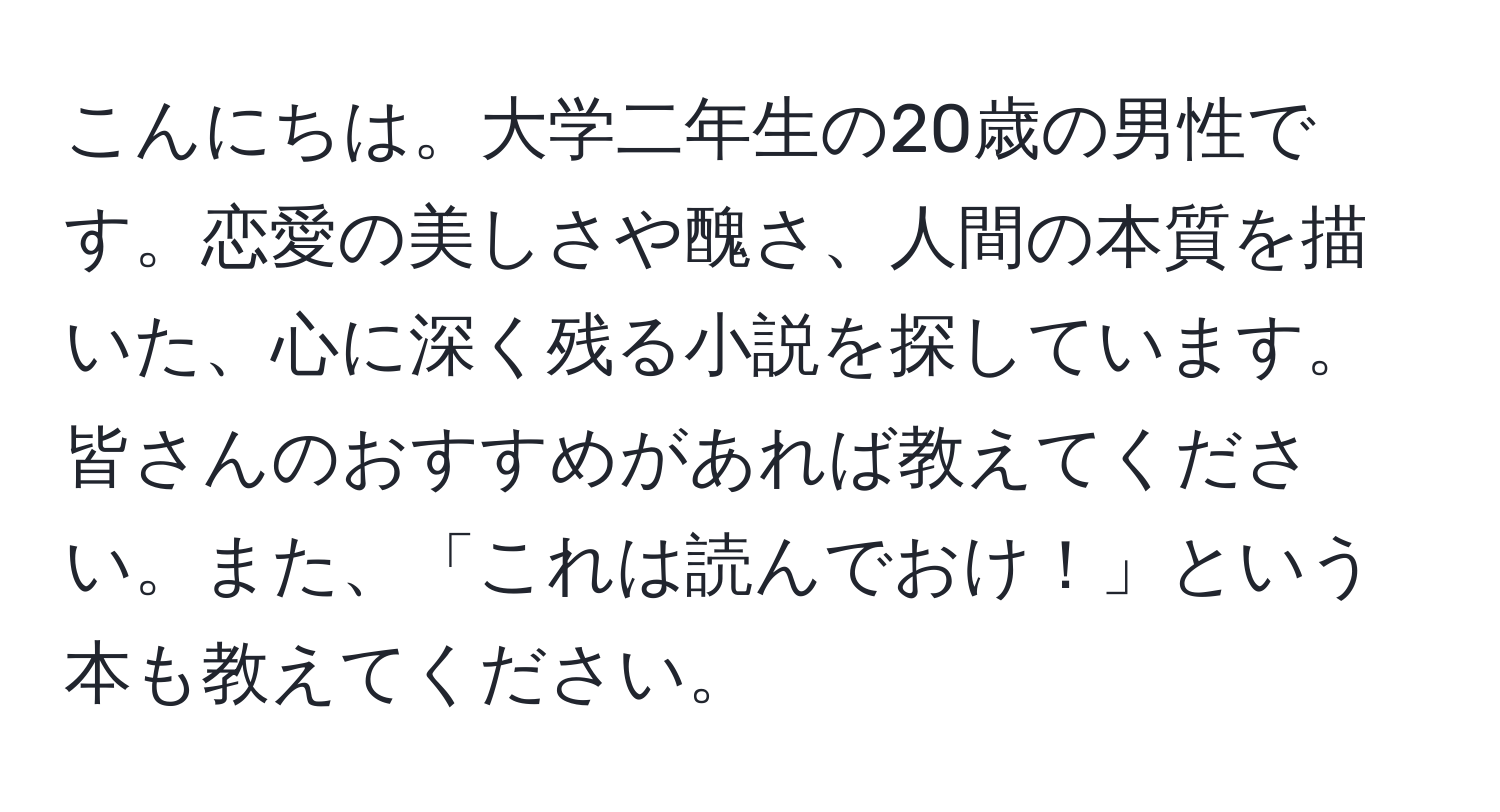 こんにちは。大学二年生の20歳の男性です。恋愛の美しさや醜さ、人間の本質を描いた、心に深く残る小説を探しています。皆さんのおすすめがあれば教えてください。また、「これは読んでおけ！」という本も教えてください。